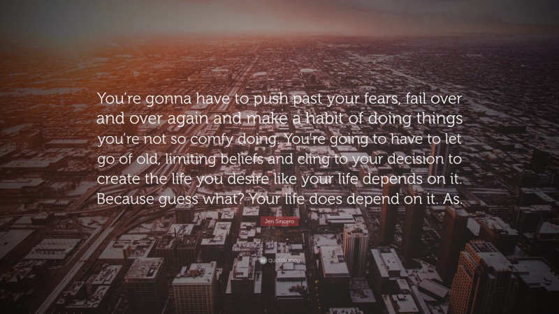 Jen Sincero Quote: “You’re gonna have to push past your fears, fail over and over again and make a habit of doing things you’re not so comfy doing. You’re going to have to let go of old, limiting beliefs and cling to your decision to create the life you desire like your life depends on it. Because guess what? Your life does depend on it. As.”