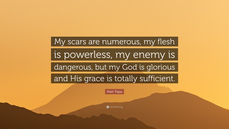 Matt Papa Quote: “My scars are numerous, my flesh is powerless, my enemy is dangerous, but my God is glorious and His grace is totally sufficient.”