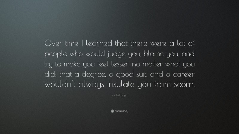 Rachel Lloyd Quote: “Over time I learned that there were a lot of people who would judge you, blame you, and try to make you feel lesser, no matter what you did; that a degree, a good suit, and a career wouldn’t always insulate you from scorn.”