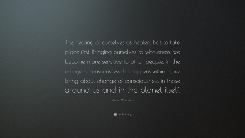 Marion Woodman Quote: “The healing of ourselves as healers has to take place first. Bringing ourselves to wholeness, we become more sensitive to other people. In the change of consciousness that happens within us, we bring about change of consciousness in those around us and in the planet itself.”