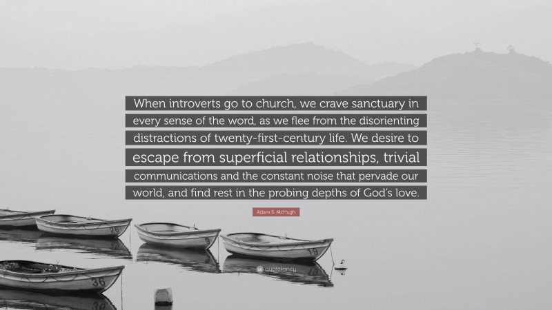 Adam S. McHugh Quote: “When introverts go to church, we crave sanctuary in every sense of the word, as we flee from the disorienting distractions of twenty-first-century life. We desire to escape from superficial relationships, trivial communications and the constant noise that pervade our world, and find rest in the probing depths of God’s love.”