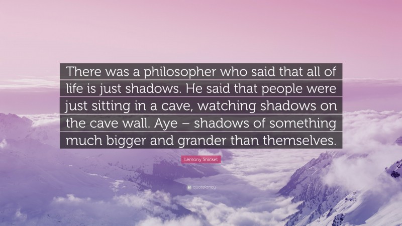 Lemony Snicket Quote: “There was a philosopher who said that all of life is just shadows. He said that people were just sitting in a cave, watching shadows on the cave wall. Aye – shadows of something much bigger and grander than themselves.”