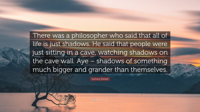 Lemony Snicket Quote: “There was a philosopher who said that all of life is just shadows. He said that people were just sitting in a cave, watching shadows on the cave wall. Aye – shadows of something much bigger and grander than themselves.”