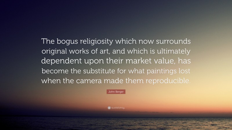 John Berger Quote: “The bogus religiosity which now surrounds original works of art, and which is ultimately dependent upon their market value, has become the substitute for what paintings lost when the camera made them reproducible.”