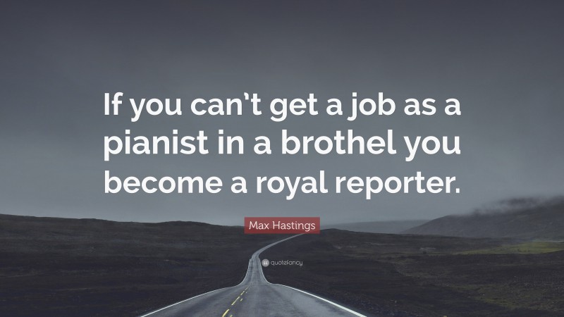 Max Hastings Quote: “If you can’t get a job as a pianist in a brothel you become a royal reporter.”
