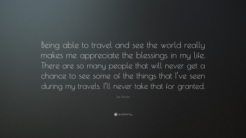Laz Alonso Quote: “Being able to travel and see the world really makes me appreciate the blessings in my life. There are so many people that will never get a chance to see some of the things that I’ve seen during my travels. I’ll never take that for granted.”
