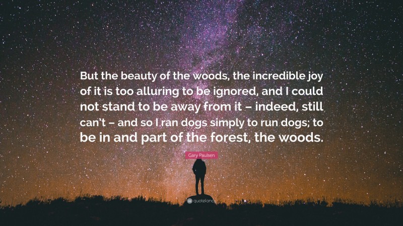 Gary Paulsen Quote: “But the beauty of the woods, the incredible joy of it is too alluring to be ignored, and I could not stand to be away from it – indeed, still can’t – and so I ran dogs simply to run dogs; to be in and part of the forest, the woods.”