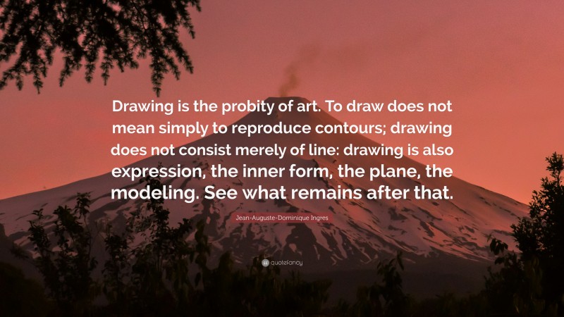 Jean-Auguste-Dominique Ingres Quote: “Drawing is the probity of art. To draw does not mean simply to reproduce contours; drawing does not consist merely of line: drawing is also expression, the inner form, the plane, the modeling. See what remains after that.”