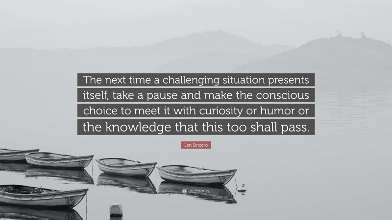 Jen Sincero Quote: “The next time a challenging situation presents itself, take a pause and make the conscious choice to meet it with curiosity or humor or the knowledge that this too shall pass.”
