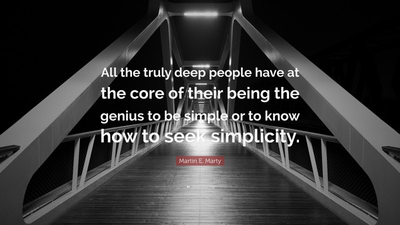 Martin E. Marty Quote: “All the truly deep people have at the core of their being the genius to be simple or to know how to seek simplicity.”