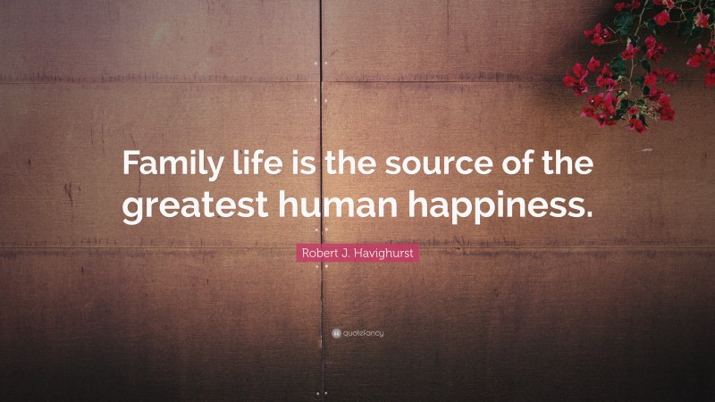 Robert J. Havighurst Quote: “Family life is the source of the greatest human happiness.”