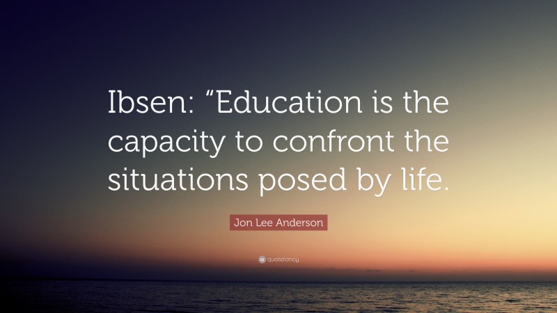 Jon Lee Anderson Quote: “Ibsen: “Education is the capacity to confront the situations posed by life.”