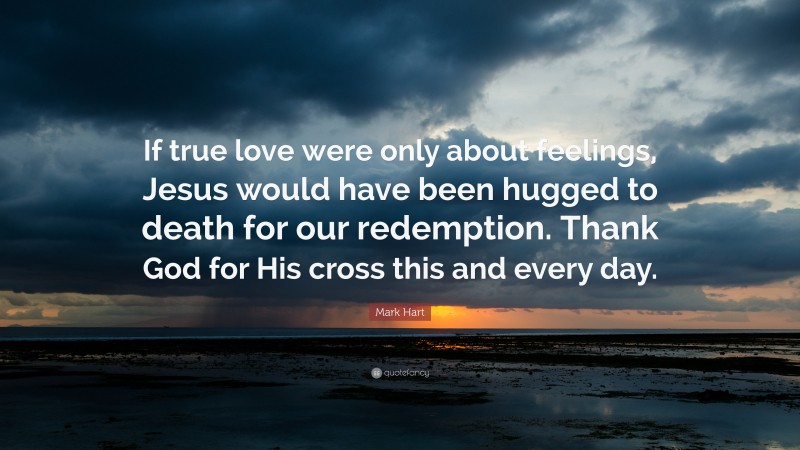 Mark Hart Quote: “If true love were only about feelings, Jesus would have been hugged to death for our redemption. Thank God for His cross this and every day.”