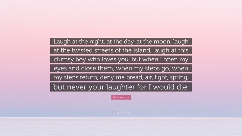 Pablo Neruda Quote: “Laugh at the night, at the day, at the moon, laugh at the twisted streets of the island, laugh at this clumsy boy who loves you, but when I open my eyes and close them, when my steps go, when my steps return, deny me bread, air, light, spring, but never your laughter for I would die.”
