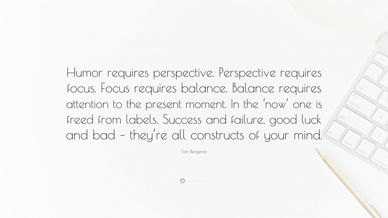 Tom Bergeron Quote: “Humor requires perspective. Perspective requires focus. Focus requires balance. Balance requires attention to the present moment. In the ‘now’ one is freed from labels. Success and failure, good luck and bad – they’re all constructs of your mind.”