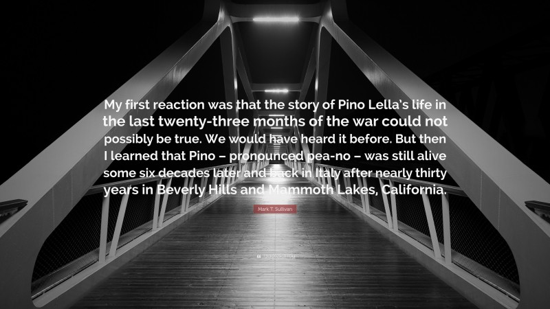 Mark T. Sullivan Quote: “My first reaction was that the story of Pino Lella’s life in the last twenty-three months of the war could not possibly be true. We would have heard it before. But then I learned that Pino – pronounced pea-no – was still alive some six decades later and back in Italy after nearly thirty years in Beverly Hills and Mammoth Lakes, California.”