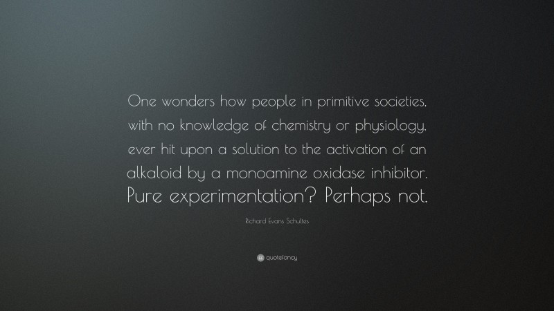 Richard Evans Schultes Quote: “One wonders how people in primitive societies, with no knowledge of chemistry or physiology, ever hit upon a solution to the activation of an alkaloid by a monoamine oxidase inhibitor. Pure experimentation? Perhaps not.”