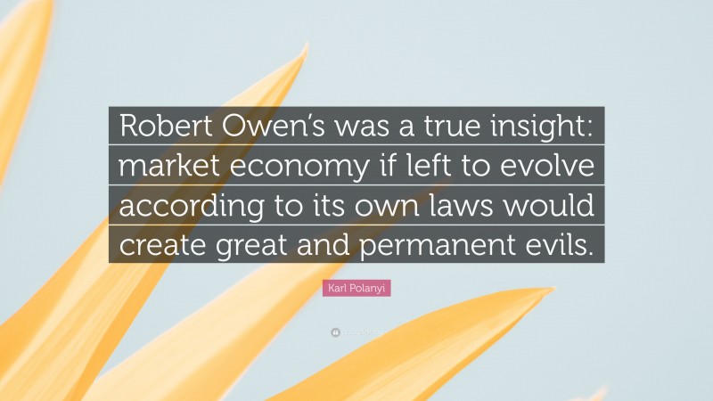 Karl Polanyi Quote: “Robert Owen’s was a true insight: market economy if left to evolve according to its own laws would create great and permanent evils.”