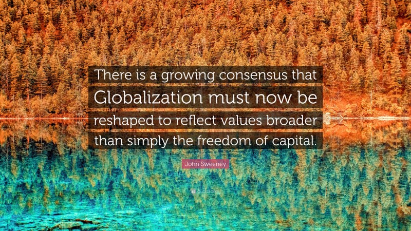 John Sweeney Quote: “There is a growing consensus that Globalization must now be reshaped to reflect values broader than simply the freedom of capital.”