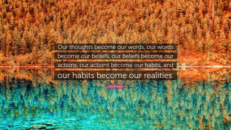 Jen Sincero Quote: “Our thoughts become our words, our words become our beliefs, our beliefs become our actions, our actions become our habits, and our habits become our realities.”