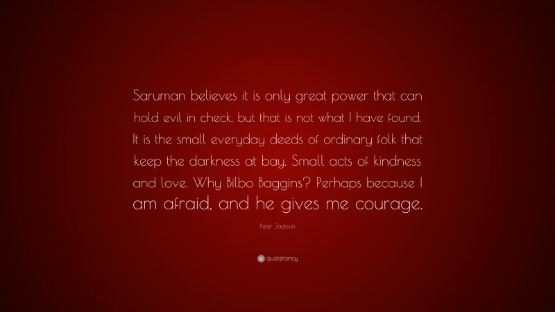 Peter Jackson Quote: “Saruman believes it is only great power that can hold evil in check, but that is not what I have found. It is the small everyday deeds of ordinary folk that keep the darkness at bay. Small acts of kindness and love. Why Bilbo Baggins? Perhaps because I am afraid, and he gives me courage.”