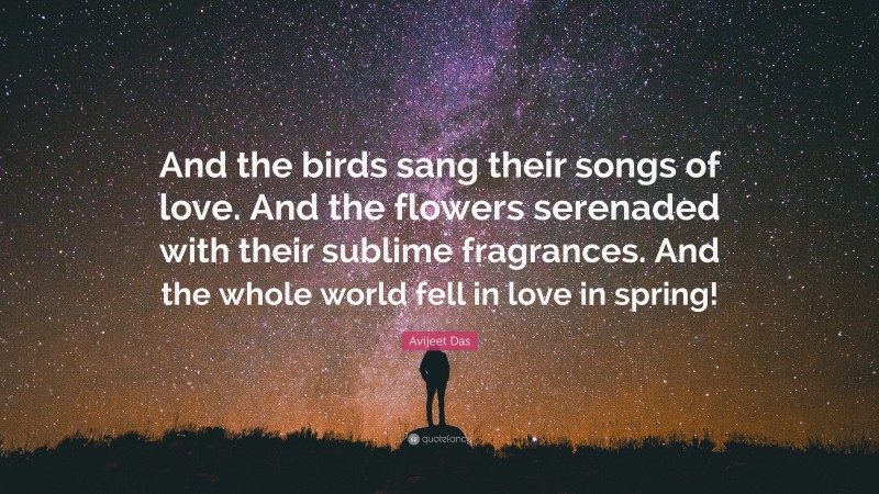 Avijeet Das Quote: “And the birds sang their songs of love. And the flowers serenaded with their sublime fragrances. And the whole world fell in love in spring!”