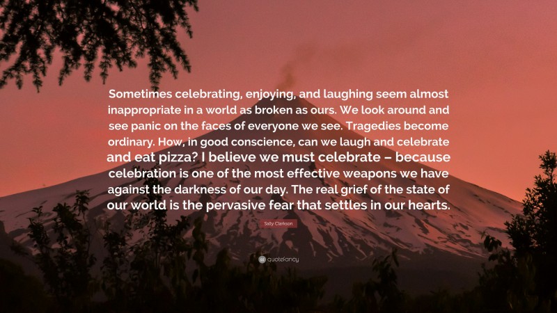 Sally Clarkson Quote: “Sometimes celebrating, enjoying, and laughing seem almost inappropriate in a world as broken as ours. We look around and see panic on the faces of everyone we see. Tragedies become ordinary. How, in good conscience, can we laugh and celebrate and eat pizza? I believe we must celebrate – because celebration is one of the most effective weapons we have against the darkness of our day. The real grief of the state of our world is the pervasive fear that settles in our hearts.”