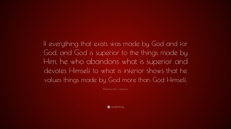 Maximus the Confessor Quote: “If everything that exists was made by God and for God, and God is superior to the things made by Him, he who abandons what is superior and devotes Himself to what is inferior shows that he values things made by God more than God Himself.”