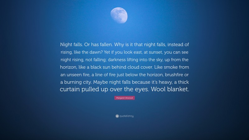 Margaret Atwood Quote: “Night falls. Or has fallen. Why is it that night falls, instead of rising, like the dawn? Yet if you look east, at sunset, you can see night rising, not falling; darkness lifting into the sky, up from the horizon, like a black sun behind cloud cover. Like smoke from an unseen fire, a line of fire just below the horizon, brushfire or a burning city. Maybe night falls because it’s heavy, a thick curtain pulled up over the eyes. Wool blanket.”
