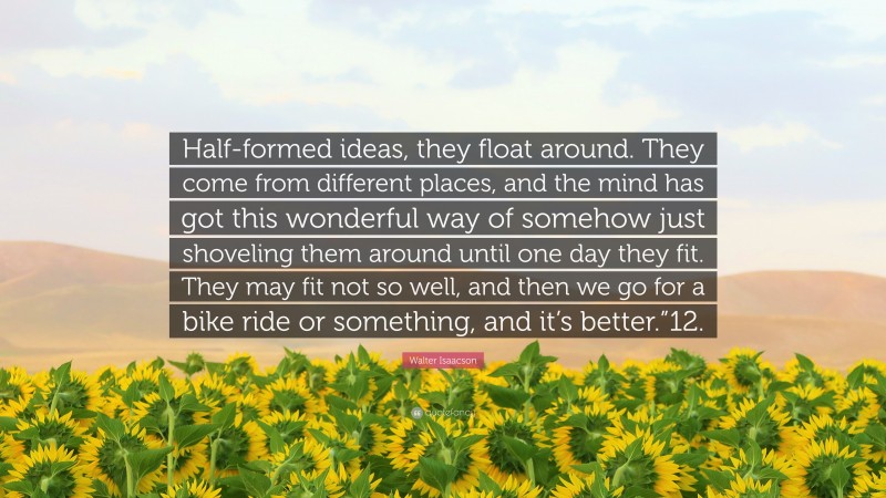 Walter Isaacson Quote: “Half-formed ideas, they float around. They come from different places, and the mind has got this wonderful way of somehow just shoveling them around until one day they fit. They may fit not so well, and then we go for a bike ride or something, and it’s better.”12.”