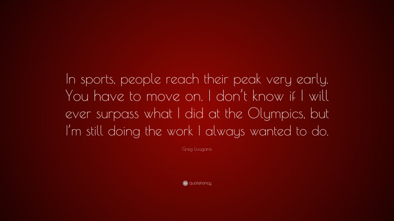 Greg Louganis Quote: “In sports, people reach their peak very early. You have to move on. I don’t know if I will ever surpass what I did at the Olympics, but I’m still doing the work I always wanted to do.”