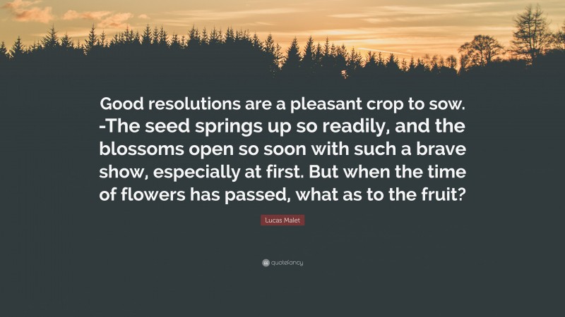 Lucas Malet Quote: “Good resolutions are a pleasant crop to sow. -The seed springs up so readily, and the blossoms open so soon with such a brave show, especially at first. But when the time of flowers has passed, what as to the fruit?”
