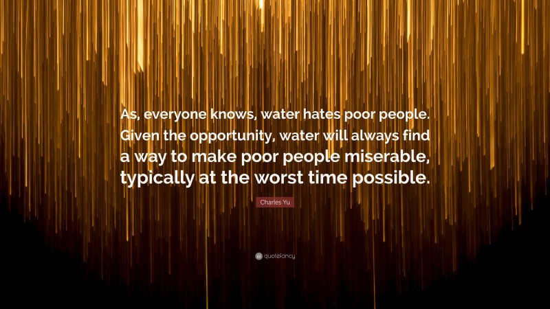 Charles Yu Quote: “As, everyone knows, water hates poor people. Given the opportunity, water will always find a way to make poor people miserable, typically at the worst time possible.”