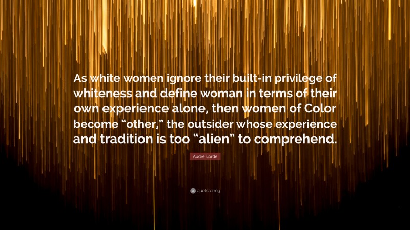 Audre Lorde Quote: “As white women ignore their built-in privilege of whiteness and define woman in terms of their own experience alone, then women of Color become “other,” the outsider whose experience and tradition is too “alien” to comprehend.”