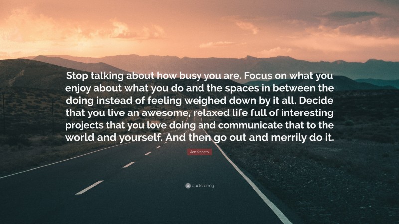 Jen Sincero Quote: “Stop talking about how busy you are. Focus on what you enjoy about what you do and the spaces in between the doing instead of feeling weighed down by it all. Decide that you live an awesome, relaxed life full of interesting projects that you love doing and communicate that to the world and yourself. And then go out and merrily do it.”