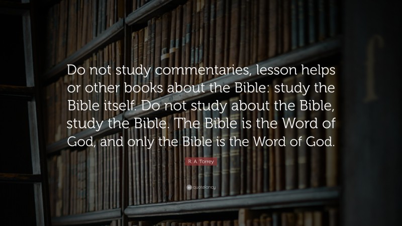 R. A. Torrey Quote: “Do not study commentaries, lesson helps or other books about the Bible: study the Bible itself. Do not study about the Bible, study the Bible. The Bible is the Word of God, and only the Bible is the Word of God.”