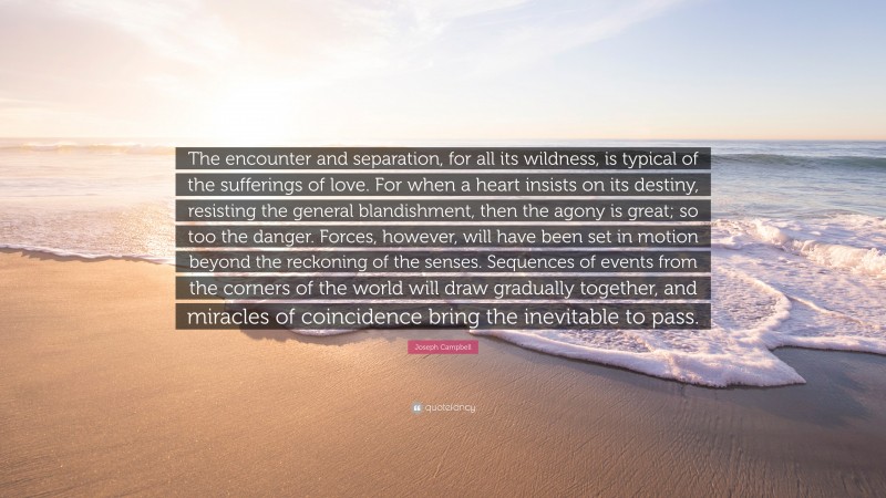 Joseph Campbell Quote: “The encounter and separation, for all its wildness, is typical of the sufferings of love. For when a heart insists on its destiny, resisting the general blandishment, then the agony is great; so too the danger. Forces, however, will have been set in motion beyond the reckoning of the senses. Sequences of events from the corners of the world will draw gradually together, and miracles of coincidence bring the inevitable to pass.”
