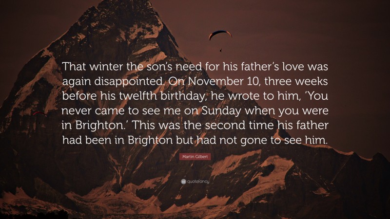 Martin Gilbert Quote: “That winter the son’s need for his father’s love was again disappointed. On November 10, three weeks before his twelfth birthday, he wrote to him, ‘You never came to see me on Sunday when you were in Brighton.’ This was the second time his father had been in Brighton but had not gone to see him.”