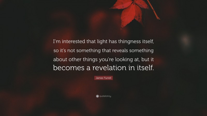 James Turrell Quote: “I’m interested that light has thingness itself, so it’s not something that reveals something about other things you’re looking at, but it becomes a revelation in itself.”