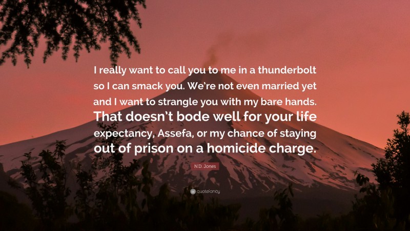N.D. Jones Quote: “I really want to call you to me in a thunderbolt so I can smack you. We’re not even married yet and I want to strangle you with my bare hands. That doesn’t bode well for your life expectancy, Assefa, or my chance of staying out of prison on a homicide charge.”
