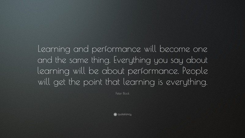 Peter Block Quote: “Learning and performance will become one and the same thing. Everything you say about learning will be about performance. People will get the point that learning is everything.”