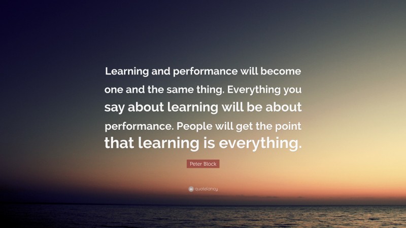 Peter Block Quote: “Learning and performance will become one and the same thing. Everything you say about learning will be about performance. People will get the point that learning is everything.”