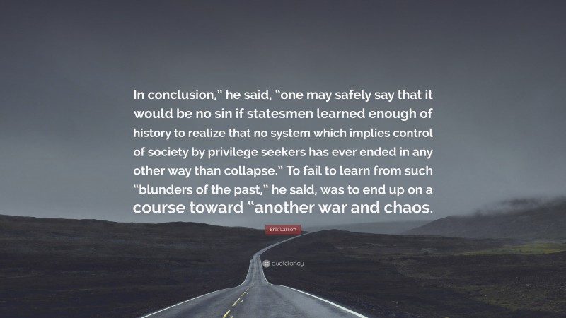 Erik Larson Quote: “In conclusion,” he said, “one may safely say that it would be no sin if statesmen learned enough of history to realize that no system which implies control of society by privilege seekers has ever ended in any other way than collapse.” To fail to learn from such “blunders of the past,” he said, was to end up on a course toward “another war and chaos.”