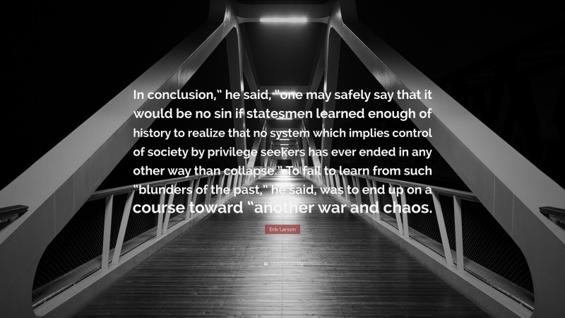 Erik Larson Quote: “In conclusion,” he said, “one may safely say that it would be no sin if statesmen learned enough of history to realize that no system which implies control of society by privilege seekers has ever ended in any other way than collapse.” To fail to learn from such “blunders of the past,” he said, was to end up on a course toward “another war and chaos.”