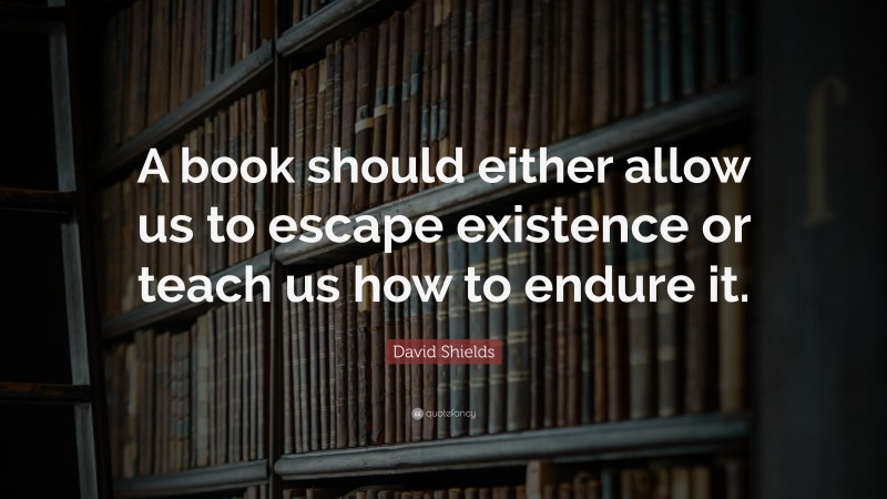 David Shields Quote: “A book should either allow us to escape existence or teach us how to endure it.”