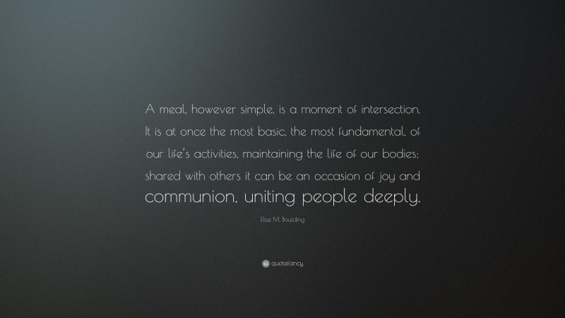 Elise M. Boulding Quote: “A meal, however simple, is a moment of intersection. It is at once the most basic, the most fundamental, of our life’s activities, maintaining the life of our bodies; shared with others it can be an occasion of joy and communion, uniting people deeply.”