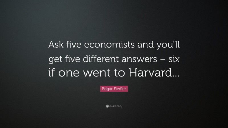 Edgar Fiedler Quote: “Ask five economists and you’ll get five different answers – six if one went to Harvard...”