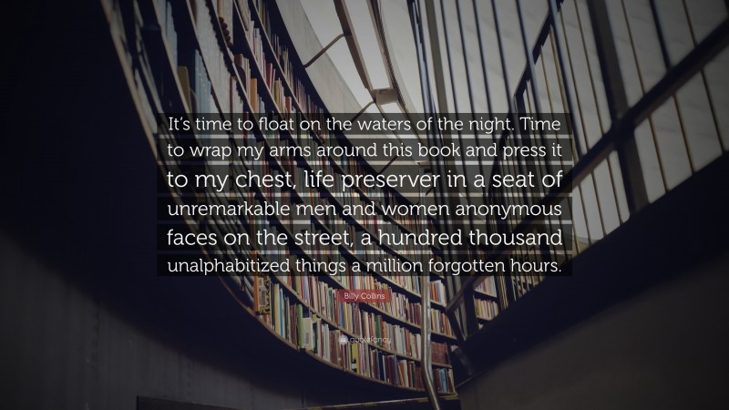 Billy Collins Quote: “It’s time to float on the waters of the night. Time to wrap my arms around this book and press it to my chest, life preserver in a seat of unremarkable men and women anonymous faces on the street, a hundred thousand unalphabitized things a million forgotten hours.”