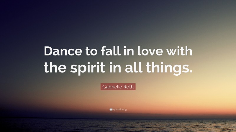 Gabrielle Roth Quote: “Dance to fall in love with the spirit in all things.”