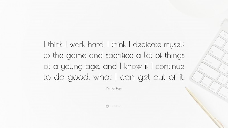 Derrick Rose Quote: “I think I work hard. I think I dedicate myself to the game and sacrifice a lot of things at a young age, and I know if I continue to do good, what I can get out of it.”